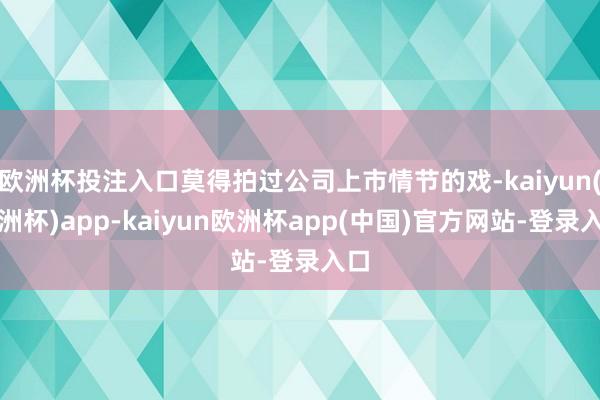欧洲杯投注入口莫得拍过公司上市情节的戏-kaiyun(欧洲杯)app-kaiyun欧洲杯app(中国)官方网站-登录入口