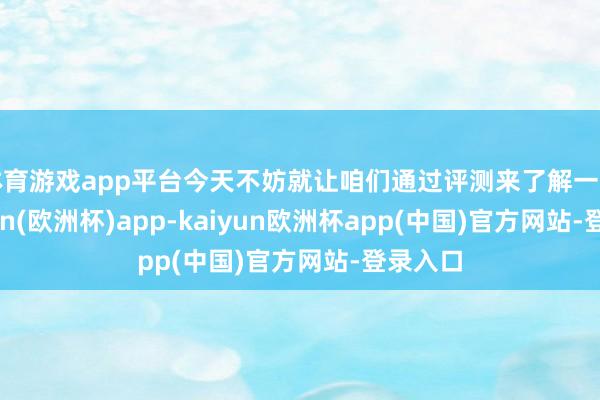 体育游戏app平台今天不妨就让咱们通过评测来了解一下-kaiyun(欧洲杯)app-kaiyun欧洲杯app(中国)官方网站-登录入口