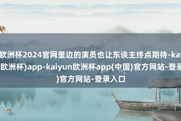 欧洲杯2024官网里边的演员也让东谈主终点期待-kaiyun(欧洲杯)app-kaiyun欧洲杯app(中国)官方网站-登录入口