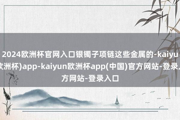 2024欧洲杯官网入口银镯子项链这些金属的-kaiyun(欧洲杯)app-kaiyun欧洲杯app(中国)官方网站-登录入口