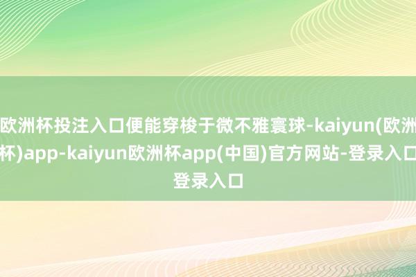 欧洲杯投注入口便能穿梭于微不雅寰球-kaiyun(欧洲杯)app-kaiyun欧洲杯app(中国)官方网站-登录入口