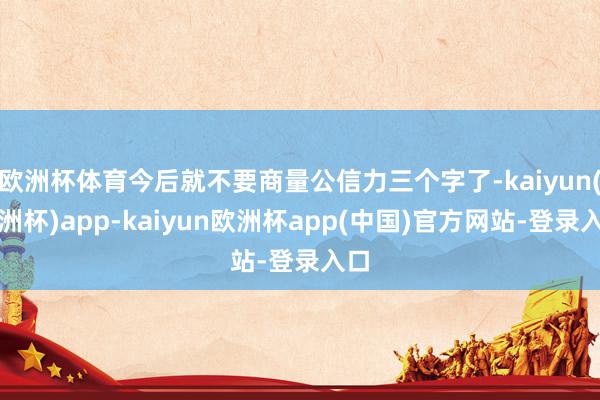 欧洲杯体育今后就不要商量公信力三个字了-kaiyun(欧洲杯)app-kaiyun欧洲杯app(中国)官方网站-登录入口
