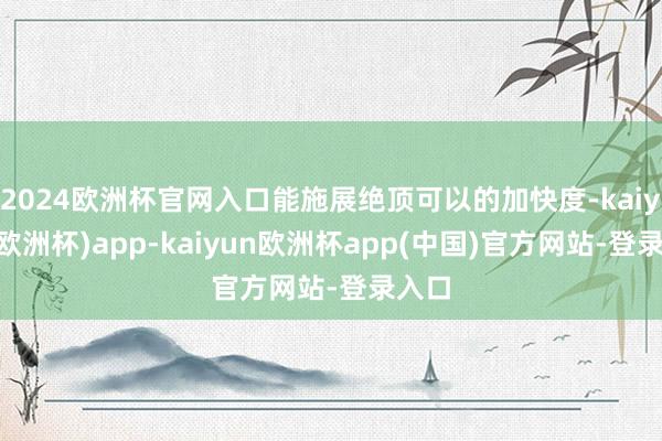 2024欧洲杯官网入口能施展绝顶可以的加快度-kaiyun(欧洲杯)app-kaiyun欧洲杯app(中国)官方网站-登录入口