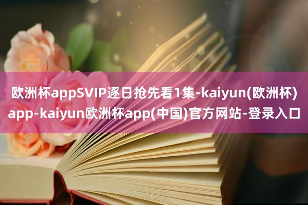 欧洲杯appSVIP逐日抢先看1集-kaiyun(欧洲杯)app-kaiyun欧洲杯app(中国)官方网站-登录入口
