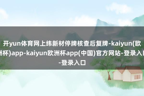 开yun体育网上纬新材停牌核查后复牌-kaiyun(欧洲杯)app-kaiyun欧洲杯app(中国)官方网站-登录入口