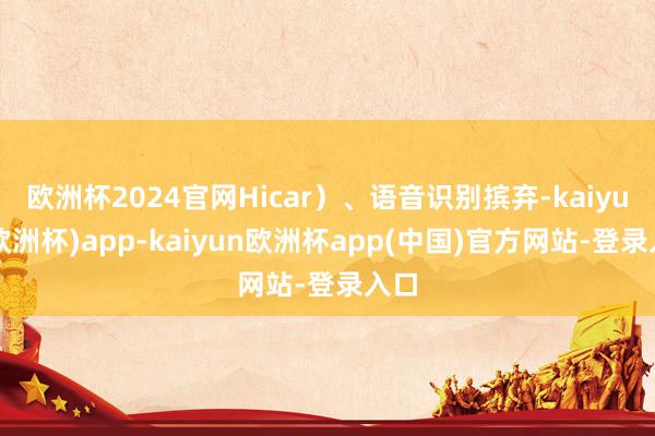 欧洲杯2024官网Hicar）、语音识别摈弃-kaiyun(欧洲杯)app-kaiyun欧洲杯app(中国)官方网站-登录入口