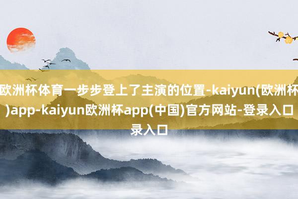 欧洲杯体育一步步登上了主演的位置-kaiyun(欧洲杯)app-kaiyun欧洲杯app(中国)官方网站-登录入口