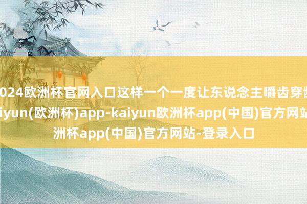 2024欧洲杯官网入口这样一个一度让东说念主嚼齿穿龈的邪派-kaiyun(欧洲杯)app-kaiyun欧洲杯app(中国)官方网站-登录入口
