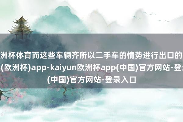 欧洲杯体育而这些车辆齐所以二手车的情势进行出口的-kaiyun(欧洲杯)app-kaiyun欧洲杯app(中国)官方网站-登录入口
