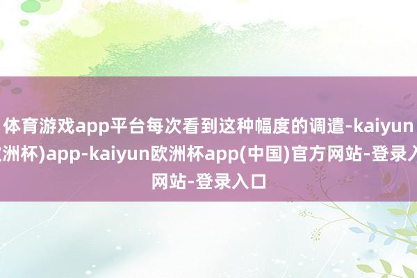 体育游戏app平台每次看到这种幅度的调遣-kaiyun(欧洲杯)app-kaiyun欧洲杯app(中国)官方网站-登录入口