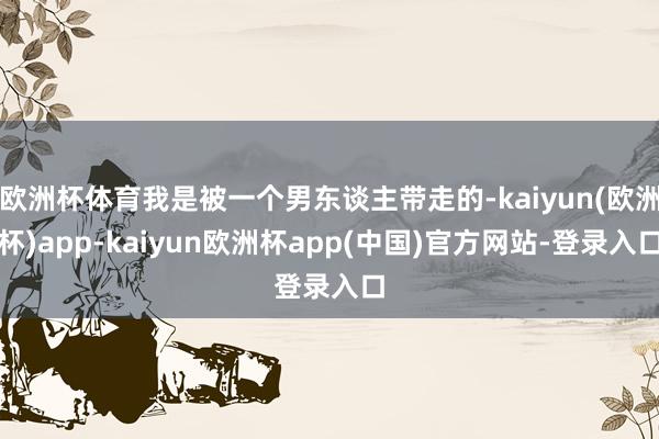 欧洲杯体育我是被一个男东谈主带走的-kaiyun(欧洲杯)app-kaiyun欧洲杯app(中国)官方网站-登录入口