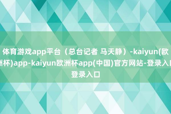 体育游戏app平台（总台记者 马天静）-kaiyun(欧洲杯)app-kaiyun欧洲杯app(中国)官方网站-登录入口