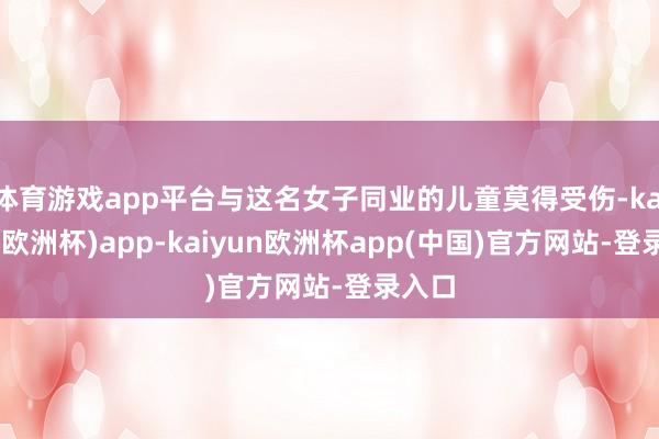 体育游戏app平台与这名女子同业的儿童莫得受伤-kaiyun(欧洲杯)app-kaiyun欧洲杯app(中国)官方网站-登录入口