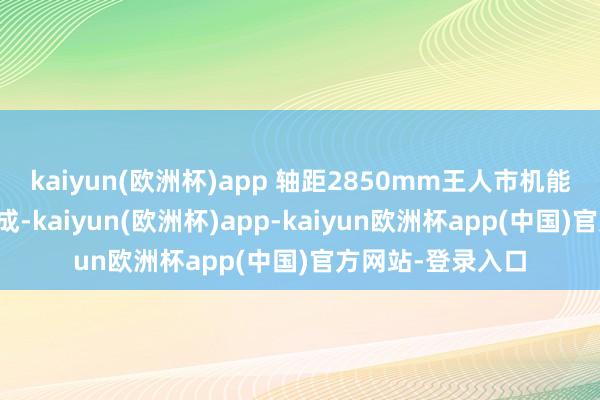 kaiyun(欧洲杯)app 轴距2850mm王人市机能好意思学混然天成-kaiyun(欧洲杯)app-kaiyun欧洲杯app(中国)官方网站-登录入口