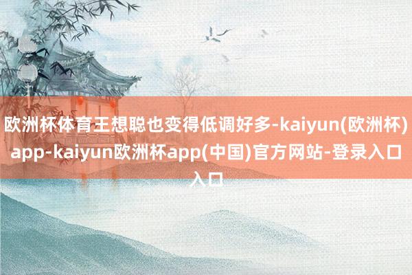 欧洲杯体育王想聪也变得低调好多-kaiyun(欧洲杯)app-kaiyun欧洲杯app(中国)官方网站-登录入口