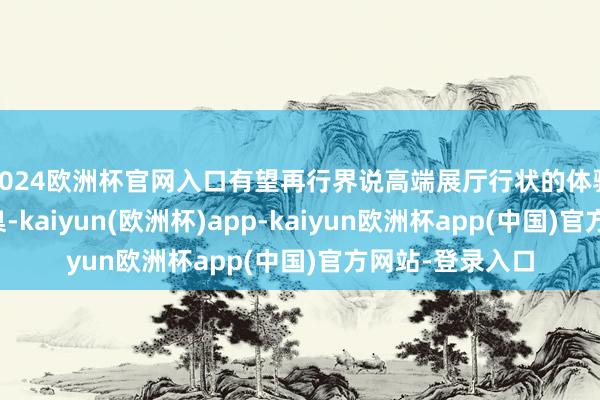 2024欧洲杯官网入口有望再行界说高端展厅行状的体验范围与行业圭臬-kaiyun(欧洲杯)app-kaiyun欧洲杯app(中国)官方网站-登录入口