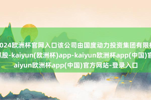 2024欧洲杯官网入口该公司由国度动力投资集团有限株连公司盘曲全资抓股-kaiyun(欧洲杯)app-kaiyun欧洲杯app(中国)官方网站-登录入口
