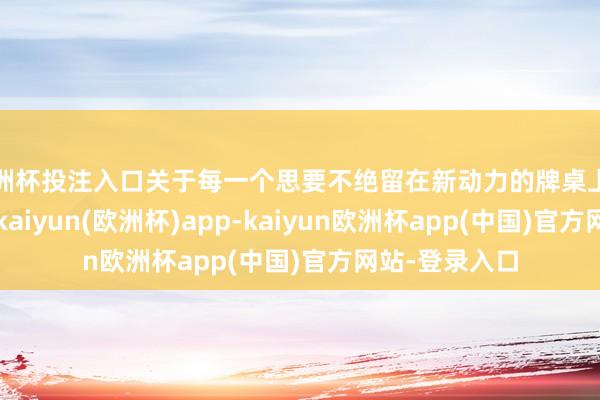 欧洲杯投注入口关于每一个思要不绝留在新动力的牌桌上的玩家们来讲-kaiyun(欧洲杯)app-kaiyun欧洲杯app(中国)官方网站-登录入口