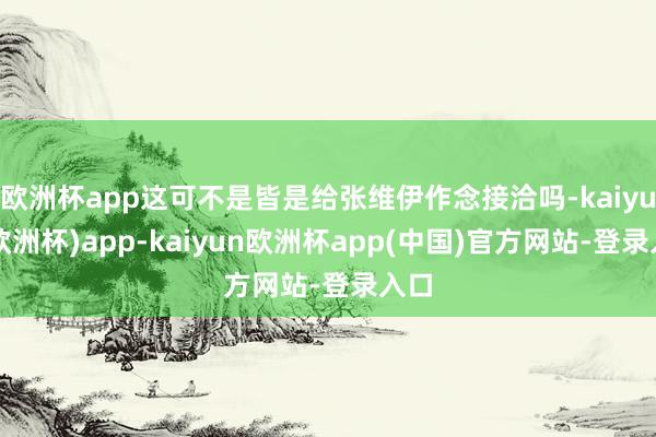 欧洲杯app这可不是皆是给张维伊作念接洽吗-kaiyun(欧洲杯)app-kaiyun欧洲杯app(中国)官方网站-登录入口