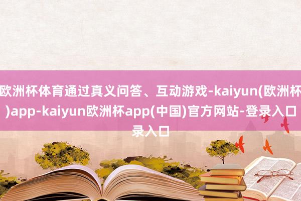 欧洲杯体育通过真义问答、互动游戏-kaiyun(欧洲杯)app-kaiyun欧洲杯app(中国)官方网站-登录入口