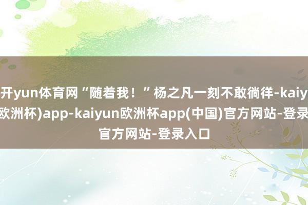 开yun体育网“随着我！”杨之凡一刻不敢徜徉-kaiyun(欧洲杯)app-kaiyun欧洲杯app(中国)官方网站-登录入口