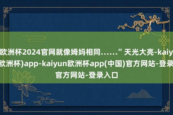 欧洲杯2024官网就像姆妈相同……”天光大亮-kaiyun(欧洲杯)app-kaiyun欧洲杯app(中国)官方网站-登录入口