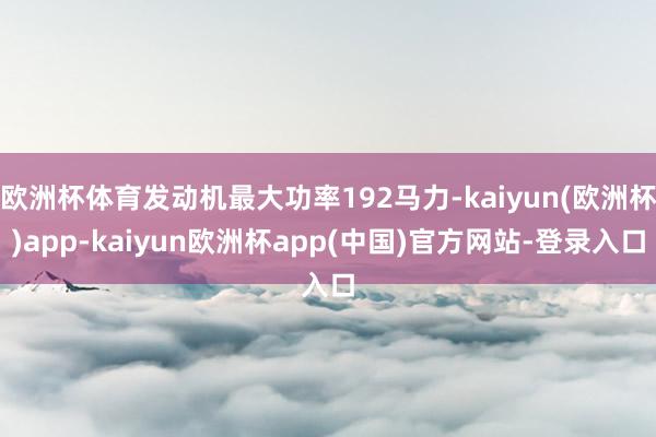 欧洲杯体育发动机最大功率192马力-kaiyun(欧洲杯)app-kaiyun欧洲杯app(中国)官方网站-登录入口