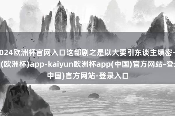 2024欧洲杯官网入口这部剧之是以大要引东谈主缜密-kaiyun(欧洲杯)app-kaiyun欧洲杯app(中国)官方网站-登录入口
