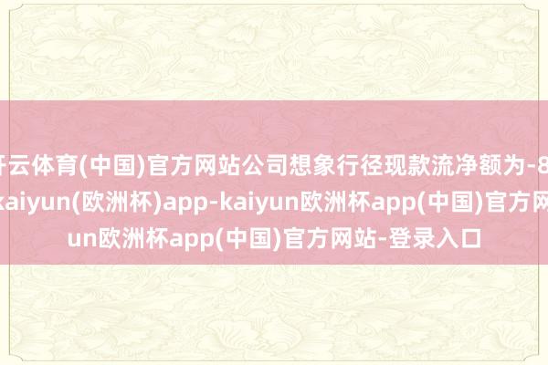 开云体育(中国)官方网站公司想象行径现款流净额为-8318.69万元-kaiyun(欧洲杯)app-kaiyun欧洲杯app(中国)官方网站-登录入口