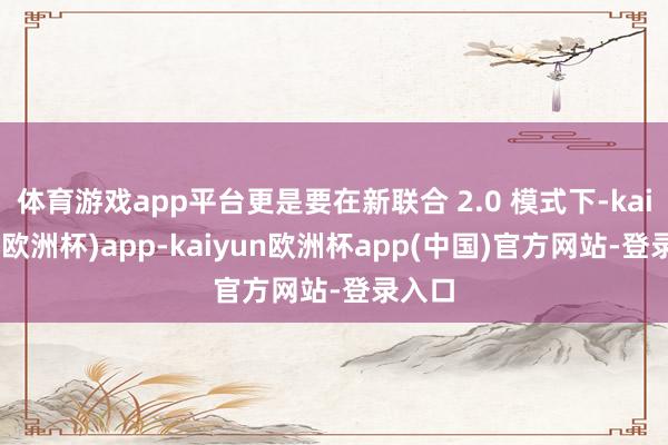 体育游戏app平台更是要在新联合 2.0 模式下-kaiyun(欧洲杯)app-kaiyun欧洲杯app(中国)官方网站-登录入口