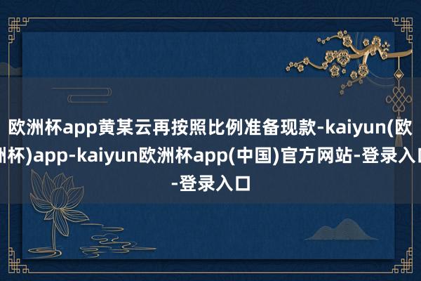 欧洲杯app黄某云再按照比例准备现款-kaiyun(欧洲杯)app-kaiyun欧洲杯app(中国)官方网站-登录入口