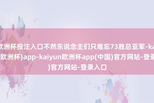 欧洲杯投注入口不然东说念主们只难忘73胜总亚军-kaiyun(欧洲杯)app-kaiyun欧洲杯app(中国)官方网站-登录入口