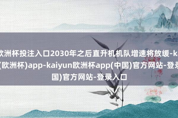 欧洲杯投注入口2030年之后直升机机队增速将放缓-kaiyun(欧洲杯)app-kaiyun欧洲杯app(中国)官方网站-登录入口