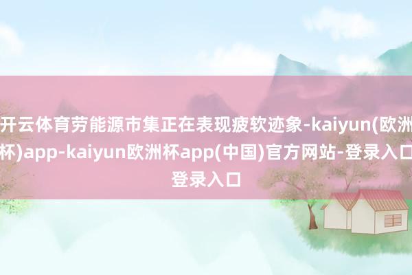 开云体育劳能源市集正在表现疲软迹象-kaiyun(欧洲杯)app-kaiyun欧洲杯app(中国)官方网站-登录入口