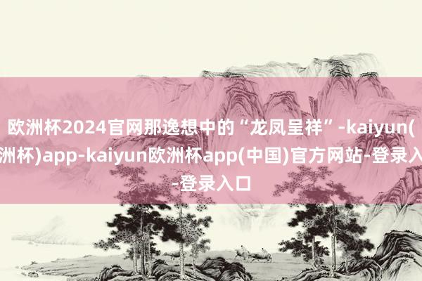 欧洲杯2024官网那逸想中的“龙凤呈祥”-kaiyun(欧洲杯)app-kaiyun欧洲杯app(中国)官方网站-登录入口