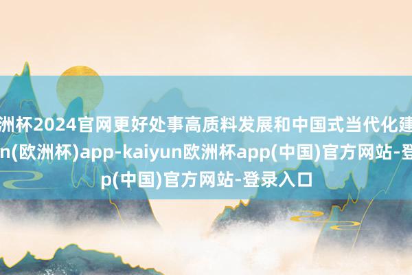 欧洲杯2024官网更好处事高质料发展和中国式当代化建造-kaiyun(欧洲杯)app-kaiyun欧洲杯app(中国)官方网站-登录入口