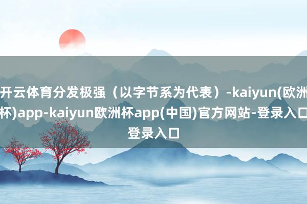 开云体育分发极强（以字节系为代表）-kaiyun(欧洲杯)app-kaiyun欧洲杯app(中国)官方网站-登录入口