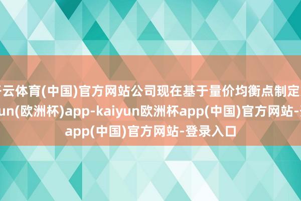 开云体育(中国)官方网站公司现在基于量价均衡点制定策略-kaiyun(欧洲杯)app-kaiyun欧洲杯app(中国)官方网站-登录入口