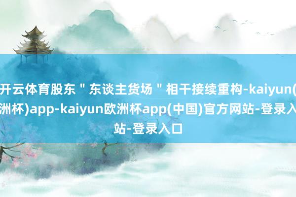 开云体育股东＂东谈主货场＂相干接续重构-kaiyun(欧洲杯)app-kaiyun欧洲杯app(中国)官方网站-登录入口