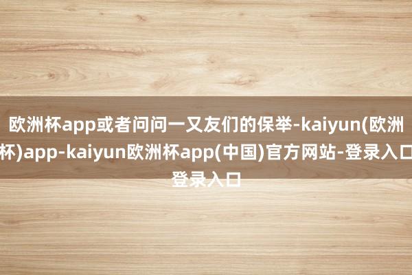 欧洲杯app或者问问一又友们的保举-kaiyun(欧洲杯)app-kaiyun欧洲杯app(中国)官方网站-登录入口