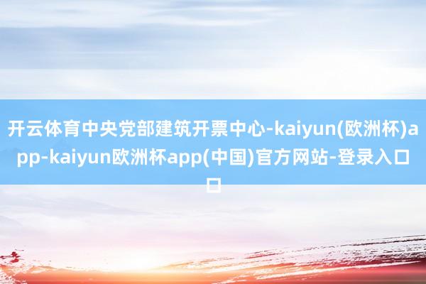 开云体育中央党部建筑开票中心-kaiyun(欧洲杯)app-kaiyun欧洲杯app(中国)官方网站-登录入口