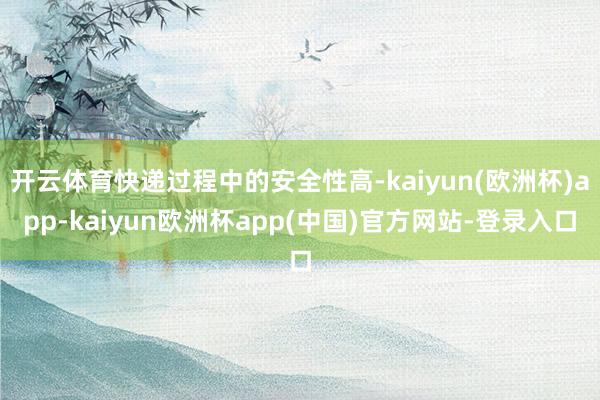 开云体育快递过程中的安全性高-kaiyun(欧洲杯)app-kaiyun欧洲杯app(中国)官方网站-登录入口