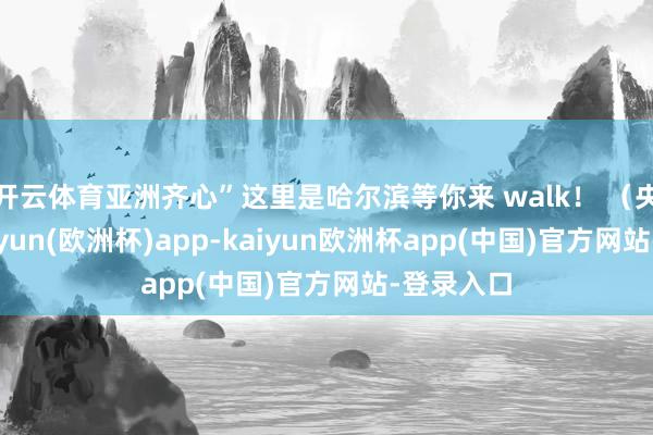 开云体育亚洲齐心”这里是哈尔滨等你来 walk！ （央视）-kaiyun(欧洲杯)app-kaiyun欧洲杯app(中国)官方网站-登录入口