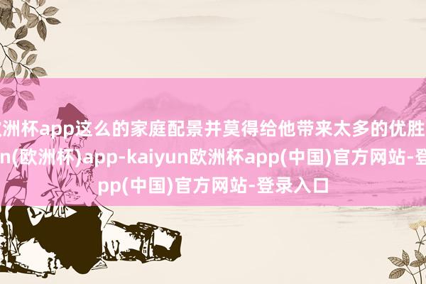 欧洲杯app这么的家庭配景并莫得给他带来太多的优胜感-kaiyun(欧洲杯)app-kaiyun欧洲杯app(中国)官方网站-登录入口