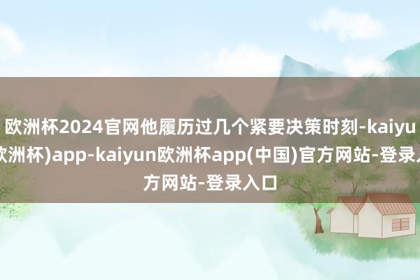 欧洲杯2024官网他履历过几个紧要决策时刻-kaiyun(欧洲杯)app-kaiyun欧洲杯app(中国)官方网站-登录入口