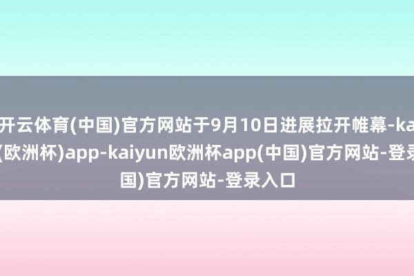 开云体育(中国)官方网站于9月10日进展拉开帷幕-kaiyun(欧洲杯)app-kaiyun欧洲杯app(中国)官方网站-登录入口
