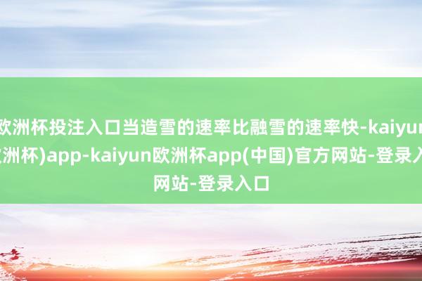 欧洲杯投注入口当造雪的速率比融雪的速率快-kaiyun(欧洲杯)app-kaiyun欧洲杯app(中国)官方网站-登录入口