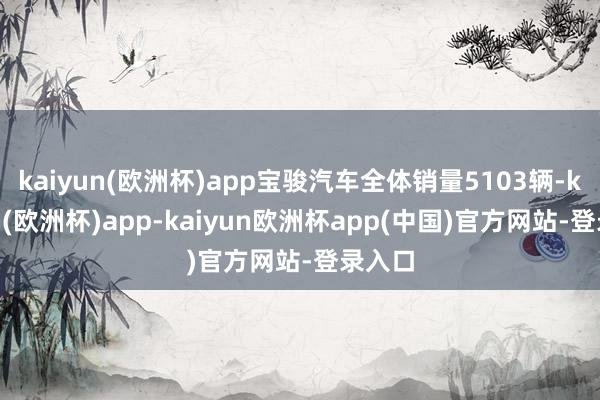 kaiyun(欧洲杯)app宝骏汽车全体销量5103辆-kaiyun(欧洲杯)app-kaiyun欧洲杯app(中国)官方网站-登录入口