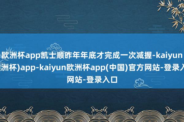 欧洲杯app凯士顺昨年年底才完成一次减握-kaiyun(欧洲杯)app-kaiyun欧洲杯app(中国)官方网站-登录入口