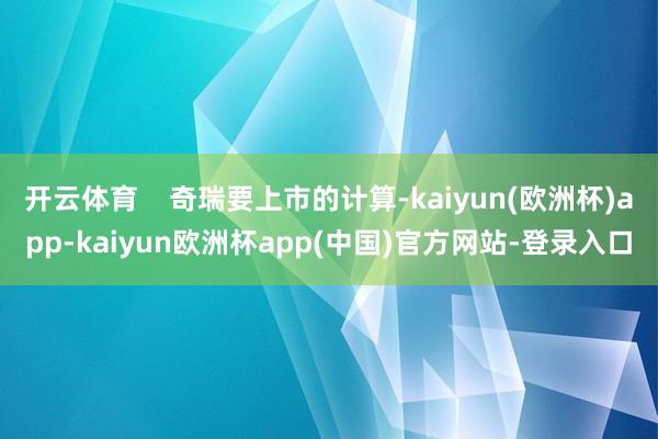 开云体育    奇瑞要上市的计算-kaiyun(欧洲杯)app-kaiyun欧洲杯app(中国)官方网站-登录入口